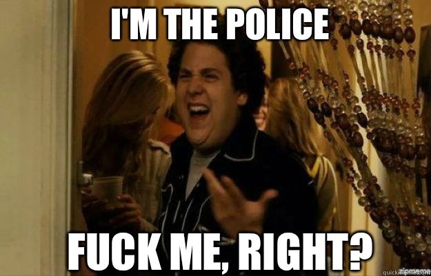 I'm the police FUCK ME, RIGHT?  fuck me right
