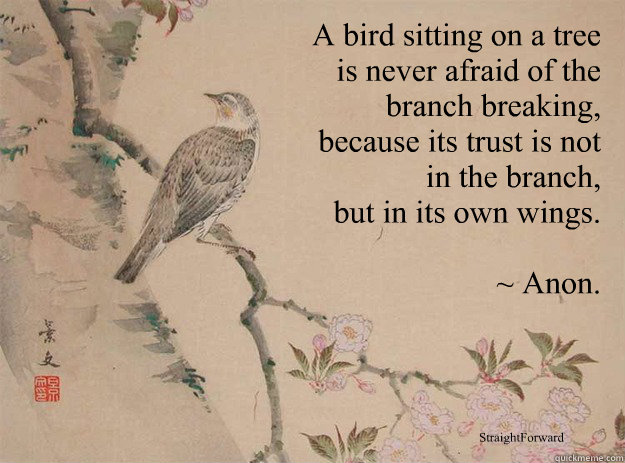 A bird sitting on a tree
 is never afraid of the
 branch breaking,
 because its trust is not
 in the branch,
 but in its own wings. 

~ Anon. StraightForward - A bird sitting on a tree
 is never afraid of the
 branch breaking,
 because its trust is not
 in the branch,
 but in its own wings. 

~ Anon. StraightForward  Strength