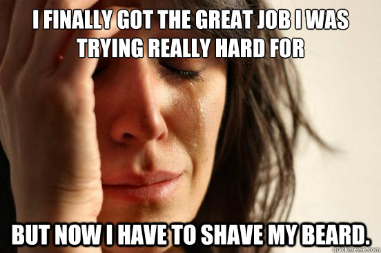 I finally got the great job I was trying really hard for but now i have to shave my beard.  First World Problems