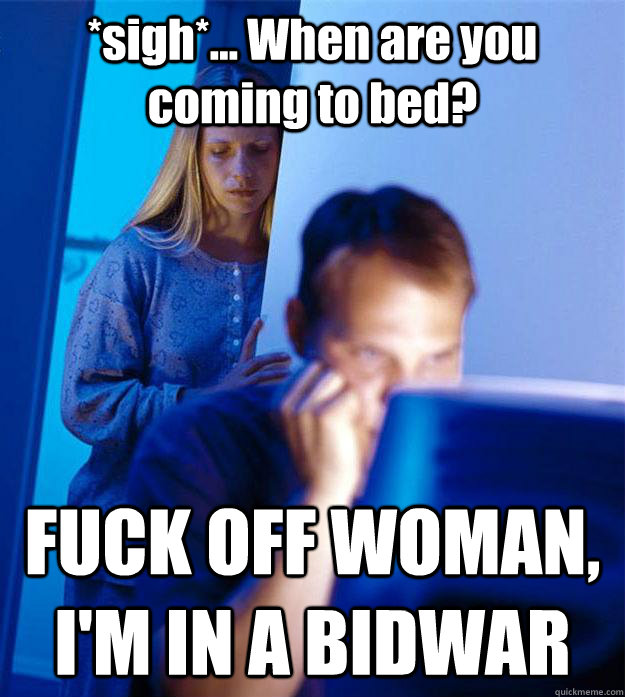 *sigh*... When are you coming to bed? FUCK OFF WOMAN, I'M IN A BIDWAR  Redditors Wife