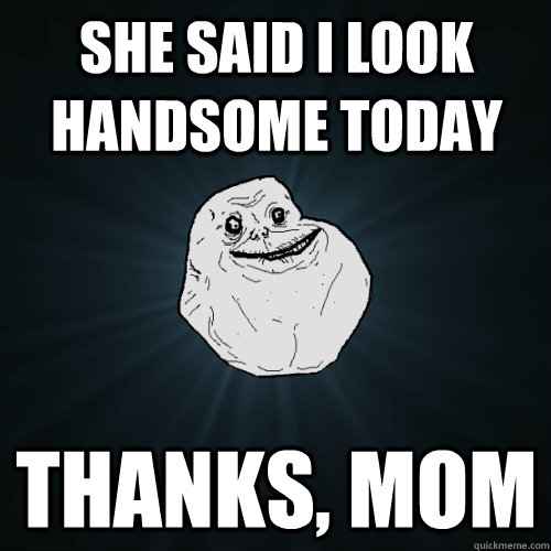 She said I look handsome today Thanks, mom  Forever Alone