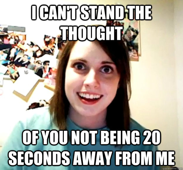 I can't stand the thought Of you not being 20 seconds away from me  Overly Attached Girlfriend
