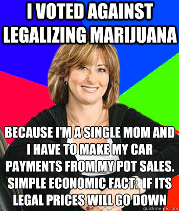 I voted against legalizing marijuana because I'm a single mom and I have to make my car payments from my pot sales.
Simple economic fact:  if its legal prices will go down  Sheltering Suburban Mom