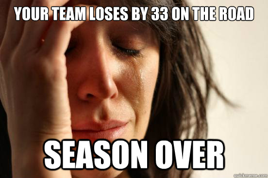 Your team loses by 33 on the Road Season over - Your team loses by 33 on the Road Season over  First World Problems