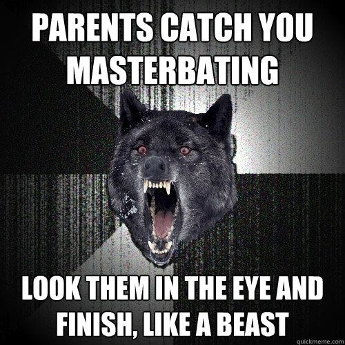 parents catch you 
masterbating look them in the eye and 
finish, like a Beast  Insanity Wolf
