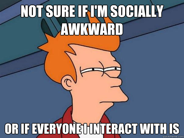 Not sure if I'm socially awkward Or if everyone I interact with is - Not sure if I'm socially awkward Or if everyone I interact with is  Futurama Fry