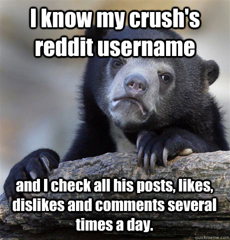 I know my crush's reddit username and I check all his posts, likes, dislikes and comments several times a day.  Confession Bear