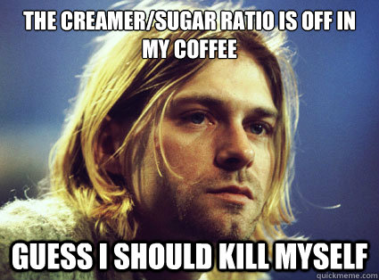 the creamer/sugar ratio is off in my coffee Guess i should kill myself  