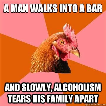 A man walks into a bar And slowly, alcoholism tears his family apart - A man walks into a bar And slowly, alcoholism tears his family apart  Anti-Joke Chicken