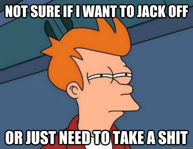 Not sure if i want to jack off or just need to take a shit  NOT SURE IF IM HUNGRY or JUST BORED