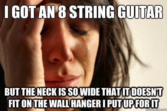 I got an 8 string guitar But the neck is so wide that it doesn't fit on the wall hanger I put up for it  First World Problems