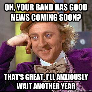 Oh, your band has good news coming soon? that's great. i'll anxiously wait another year  Condescending Wonka
