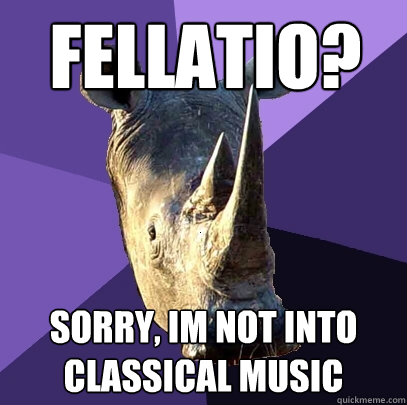 Fellatio? Sorry, Im not into classical music  Sexually Oblivious Rhino