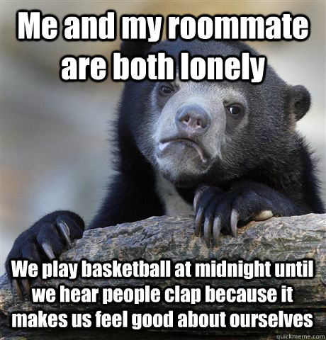 Me and my roommate are both lonely  We play basketball at midnight until we hear people clap because it makes us feel good about ourselves - Me and my roommate are both lonely  We play basketball at midnight until we hear people clap because it makes us feel good about ourselves  Confession Bear