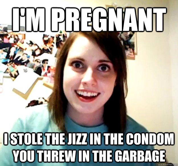 i'm pregnant i stole the jizz in the condom you threw in the garbage  Overly Attached Girlfriend