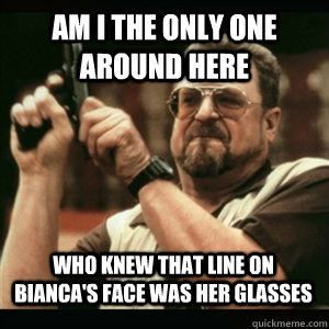 Am i the only one around here WHO KNEW THAT LINE ON BIANCA'S FACE WAS HER GLASSES - Am i the only one around here WHO KNEW THAT LINE ON BIANCA'S FACE WAS HER GLASSES  Misc