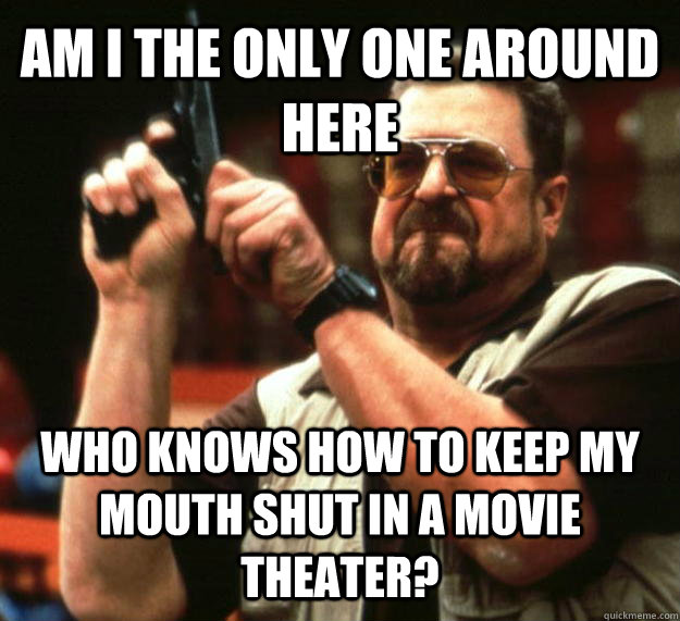 AM I THE ONLY ONE AROUND HERE WHO KNOWS HOW TO KEEP MY MOUTH SHUT IN A MOVIE THEATER?  Angry Walter