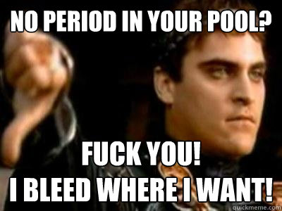 No period in your pool? FUCK YOU!
I bleed where I want!  Downvoting Roman