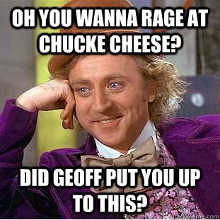 oh you wanna rage at chucke cheese? did geoff put you up to this?  Condescending Wonka