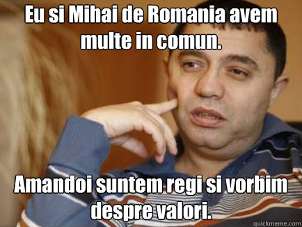 Eu si Mihai de Romania avem multe in comun. Amandoi suntem regi si vorbim despre valori.  