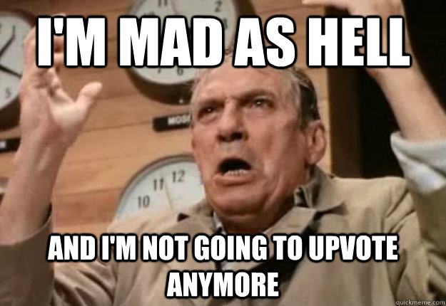 I'm mad as hell and I'm not going to upvote anymore  Mad As Hell