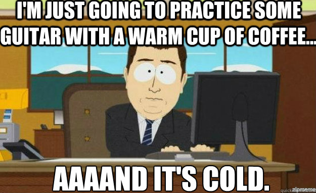I'm just going to practice some guitar with a warm cup of coffee... AAAAND IT'S cold.  aaaand its gone
