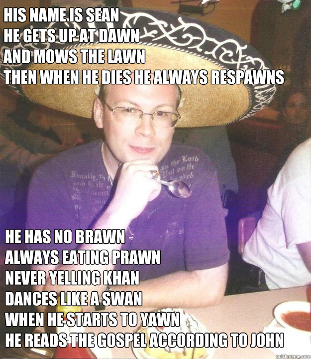 His name is Sean
He gets up at dawn
and mows the lawn
then when he dies he always respawns
 he has no brawn
always eating prawn
Never yelling Khan
Dances like a swan
when he starts to yawn
he reads the gospel according to john - His name is Sean
He gets up at dawn
and mows the lawn
then when he dies he always respawns
 he has no brawn
always eating prawn
Never yelling Khan
Dances like a swan
when he starts to yawn
he reads the gospel according to john  Sombrero Sean