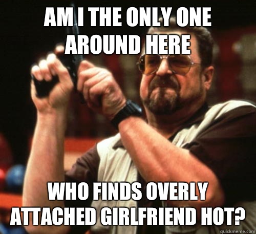 Am I the only one around here Who finds overly attached girlfriend hot?  Am I The Only One Around Here
