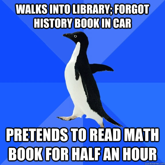 walks into library; forgot history book in car pretends to read math book for half an hour  Socially Awkward Penguin