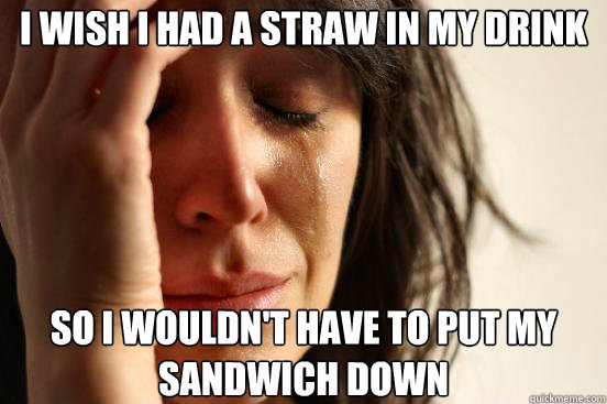 I wish I had a straw in my drink So I wouldn't have to put my sandwich down  First World Problems