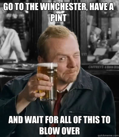 Go to the winchester, have a pint and wait for all of this to blow over  Shaun of The Dead