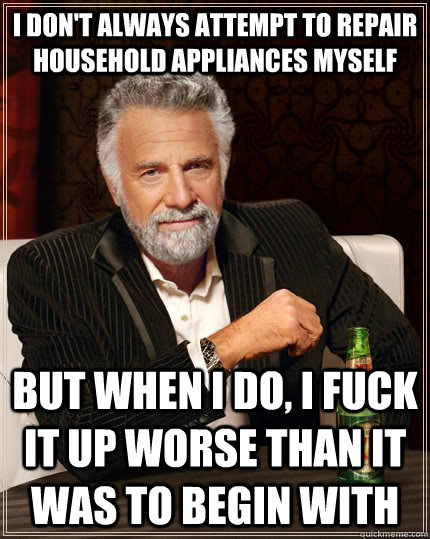 I don't always attempt to repair household appliances myself but when I do, I fuck it up worse than it was to begin with  The Most Interesting Man In The World