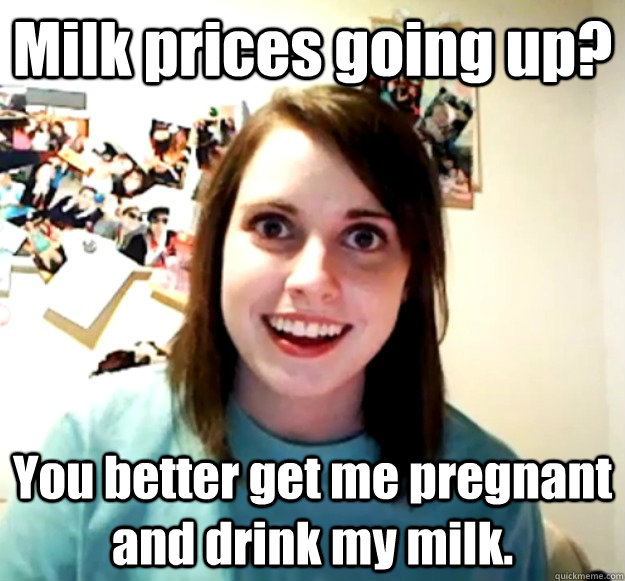 Milk prices going up? You better get me pregnant and drink my milk.  Overly Attached Girlfriend