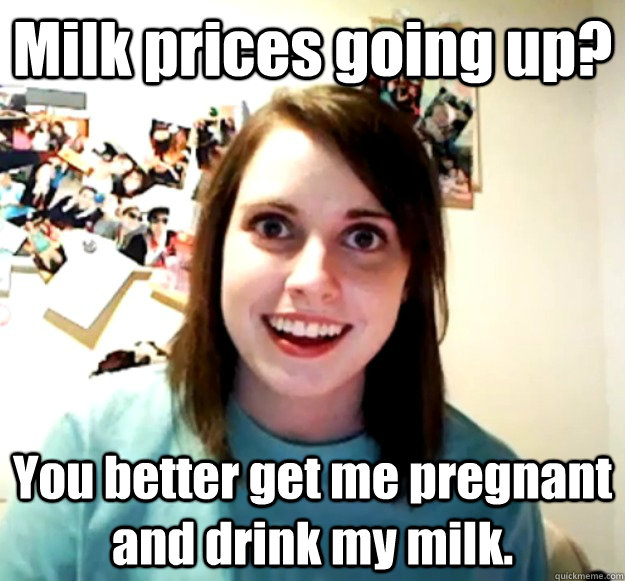 Milk prices going up? You better get me pregnant and drink my milk. - Milk prices going up? You better get me pregnant and drink my milk.  Overly Attached Girlfriend