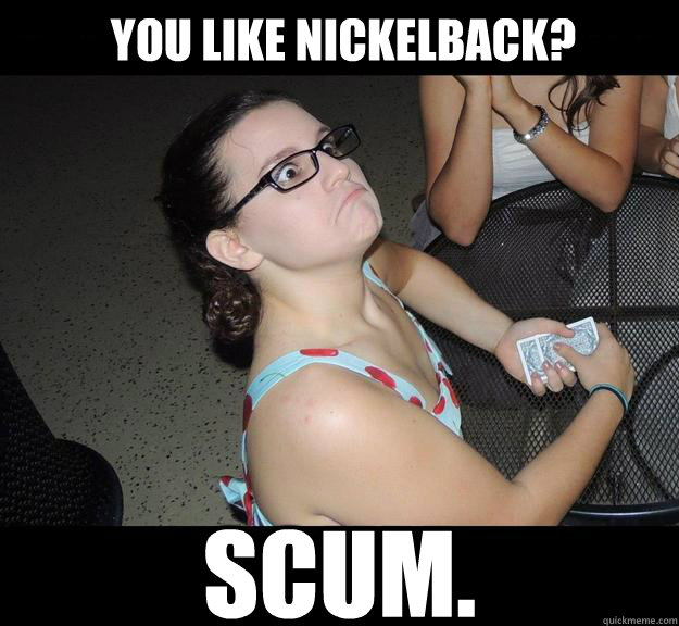 You like Nickelback? SCUM.  