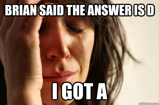 Brian said the answer is D i got A  First World Problems