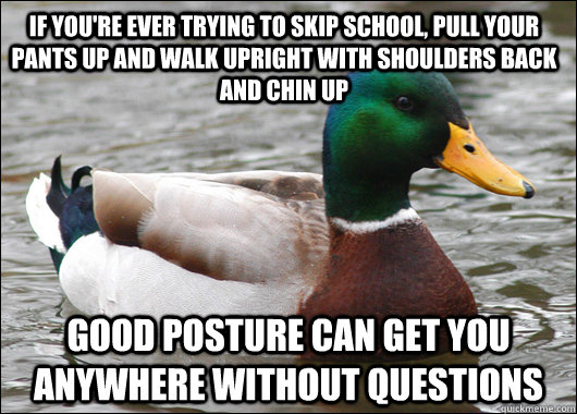 IF YOU'RE EVER TRYING TO skip school, pull your pants up and walk upright with shoulders back and chin up good posture can get you anywhere without questions  Actual Advice Mallard