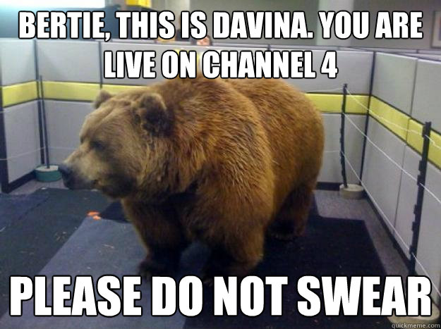 bertie, this is Davina. You are live on channel 4 please do not swear  Office Grizzly