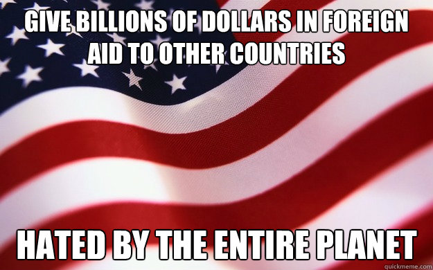 Give billions of dollars in foreign aid to other countries  hated by the entire planet - Give billions of dollars in foreign aid to other countries  hated by the entire planet  Good Guy America