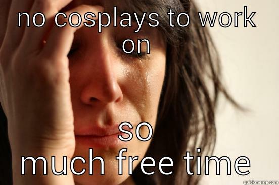NO COSPLAYS TO WORK ON SO MUCH FREE TIME First World Problems