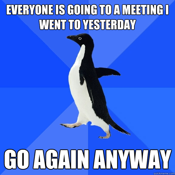 Everyone is going to a meeting I went to yesterday Go again anyway  Socially Awkward Penguin