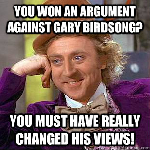you won an argument against gary birdsong? You must have really changed his views! - you won an argument against gary birdsong? You must have really changed his views!  Misc