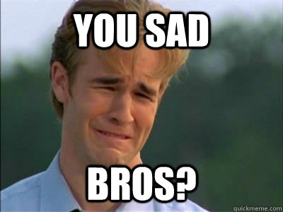 you sad BROS? - you sad BROS?  Dawson