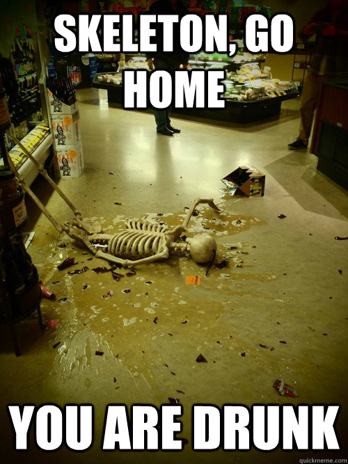 Skeleton, go home   You are drunk  skeleton go home