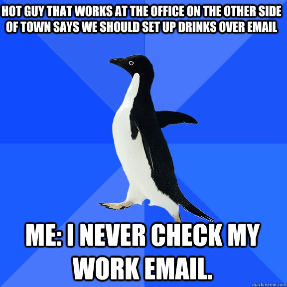 Hot guy that works at the office on the other side of town says we should set up drinks over email Me: I never check my work email.  Socially Awkward Penguin