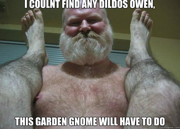 I COULNT FIND ANY DILDOS OWEN, THIS GARDEN GNOME WILL HAVE TO DO  good morning son