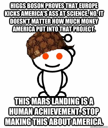 Higgs Boson proves that Europe kicks America's ass at science. No, it doesn't matter how much money America put into that project. This Mars landing is a human achievement. Stop making this about America.  Scumbag Reddit