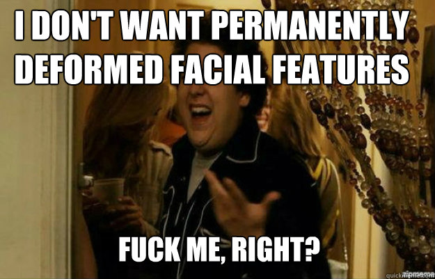 I don't want permanently deformed facial features FUCK ME, RIGHT?  fuck me right