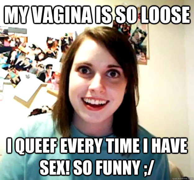 my vagina is so loose i queef every time i have sex! so funny ;/ - my vagina is so loose i queef every time i have sex! so funny ;/  Overly Attached Girlfriend