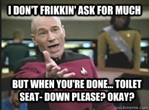 I don't frikkin' ask for much but when you're done... toilet seat- down please? okay?  Annoyed Picard
